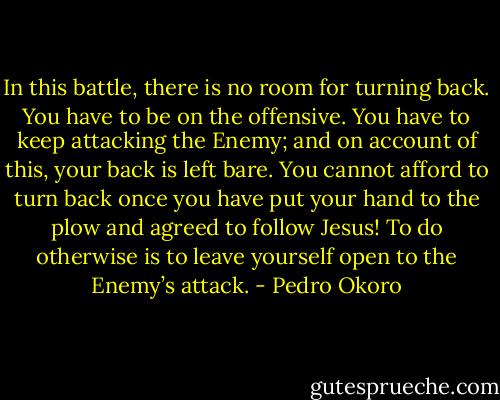 In this battle, there is no room for turning back. You have to be on the offensive. You have to keep attacking the Enemy; and on account of this, your back is left bare. You cannot afford to turn back once you have put your hand to the plow and agreed to follow Jesus! To do otherwise is to leave yourself open to the Enemy’s attack. - Pedro Okoro