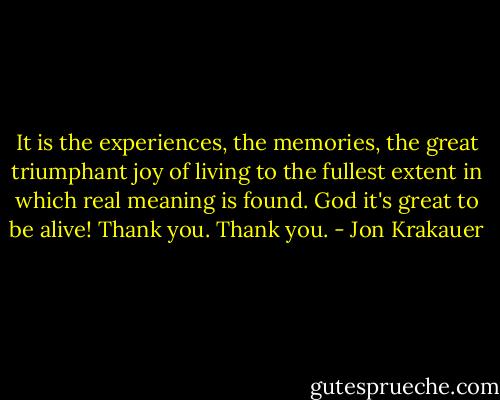 It is the experiences, the memories, the great triumphant joy of living to the fullest extent in which real meaning is found. God it's great to be alive! Thank you. Thank you. - Jon Krakauer