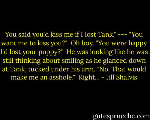 You said you'd kiss me if I lost Tank."<br />---<br />"You want me to kiss you?"<br /><br />Oh boy. "You were happy I'd lost your puppy?"<br /><br />He was looking like he was still thinking about smiling as he glanced down at Tank, tucked under his arm. "No. That would make me an asshole."<br /><br />Right... - Jill Shalvis