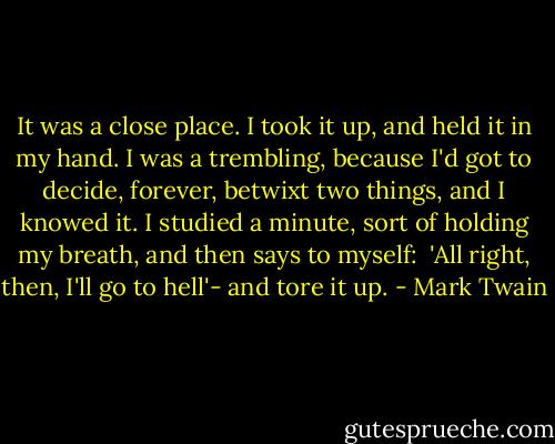 It was a close place. I took it up, and held it in my hand. I was a trembling, because I'd got to decide, forever, betwixt two things, and I knowed it. I studied a minute, sort of holding my breath, and then says to myself:<br /><br />'All right, then, I'll go to hell'- and tore it up. - Mark Twain