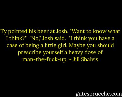 Ty pointed his beer at Josh. "Want to know what I think?"<br /><br />"No," Josh said.<br /><br />"I think you have a case of being a little girl. Maybe you should prescribe yourself a heavy dose of man-the-fuck-up. - Jill Shalvis