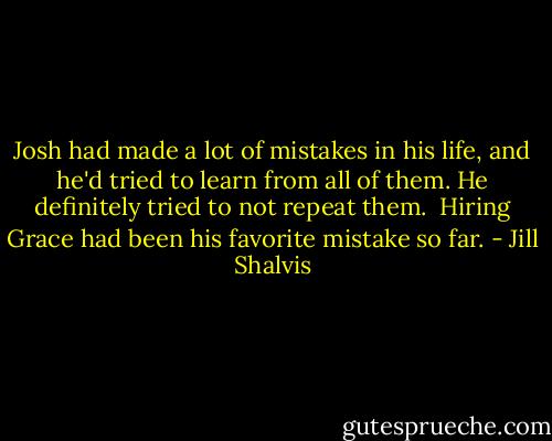 Josh had made a lot of mistakes in his life, and he'd tried to learn from all of them. He definitely tried to not repeat them.<br /><br />Hiring Grace had been his favorite mistake so far. - Jill Shalvis