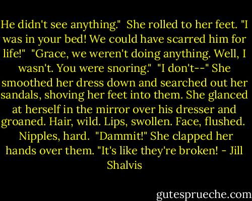 He didn't see anything."<br /><br />She rolled to her feet. "I was in your bed! We could have scarred him for life!"<br /><br />"Grace, we weren't doing anything. Well, I wasn't. You were snoring."<br /><br />"I don't--" She smoothed her dress down and searched out her sandals, shoving her feet into them. She glanced at herself in the mirror over his dresser and groaned. Hair, wild. Lips, swollen. Face, flushed. <br /><br />Nipples, hard.<br /><br />"Dammit!" She clapped her hands over them. "It's like they're broken! - Jill Shalvis