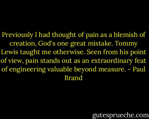 Previously I had thought of pain as a blemish of creation, God's one great mistake. Tommy Lewis taught me otherwise. Seen from his point of view, pain stands out as an extraordinary feat of engineering valuable beyond measure. - Paul Brand