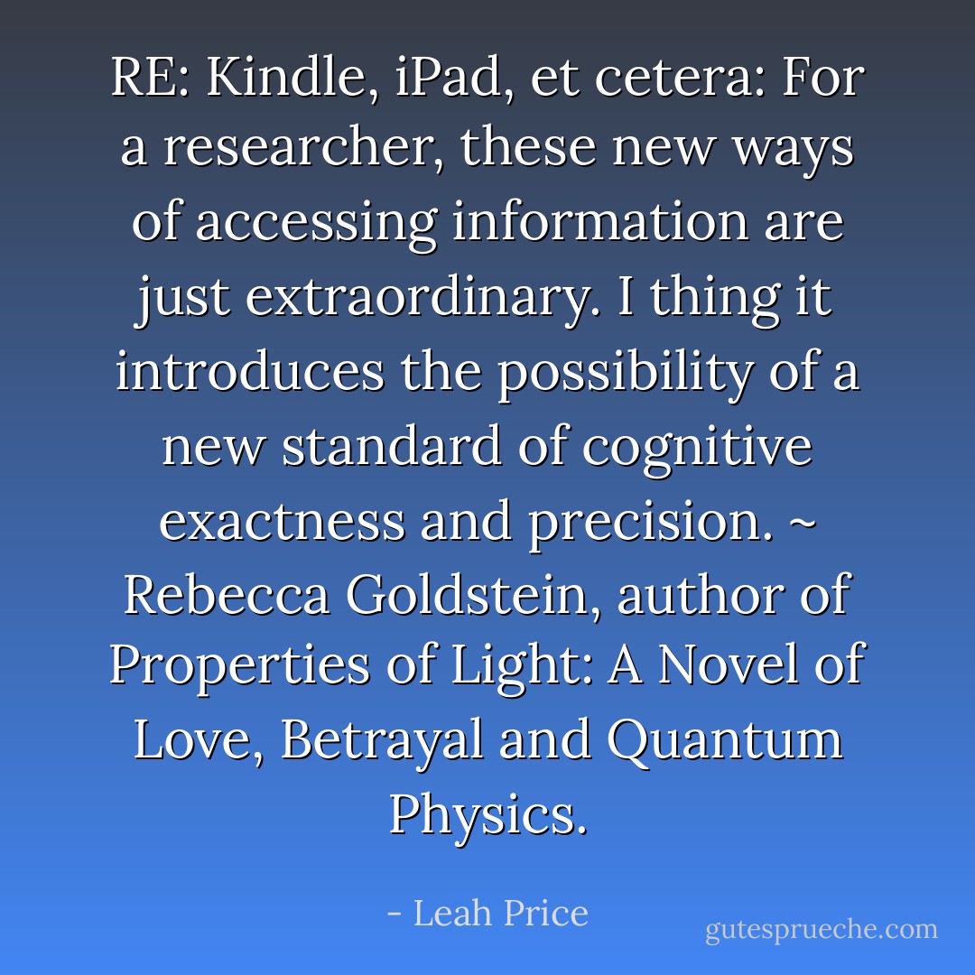 RE: Kindle, iPad, et cetera: For a researcher, these new ways of accessing information are just extraordinary. I thing it introduces the possibility of a new standard of cognitive exactness and precision. ~ Rebecca Goldstein, author of Properties of Light: A Novel of Love, Betrayal and Quantum Physics. - Leah Price
