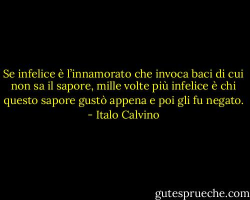 Se infelice è l’innamorato che invoca baci di cui non sa il sapore, mille volte più infelice è chi questo sapore gustò appena e poi gli fu negato. - Italo Calvino