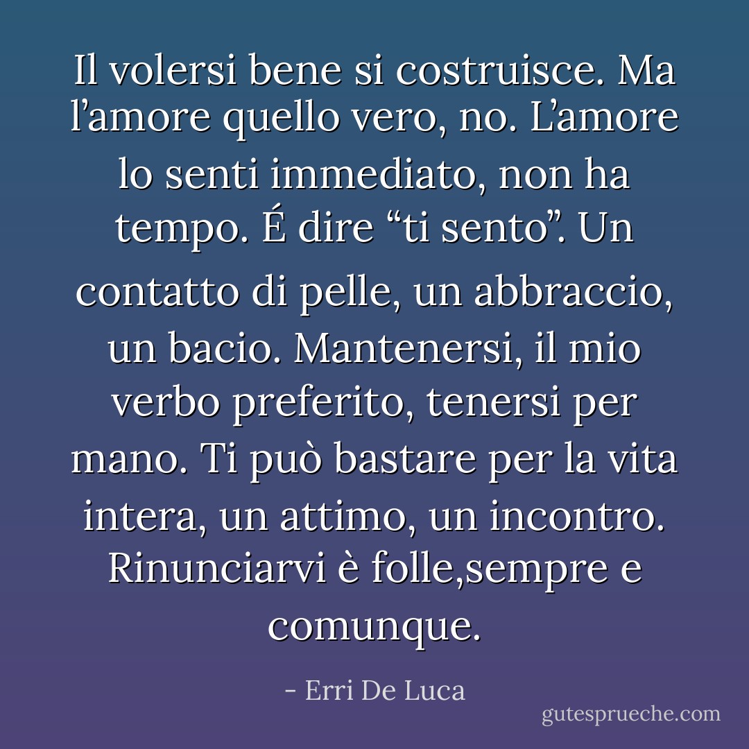 Il volersi bene si costruisce. Ma l’amore quello vero, no. L’amore lo senti immediato, non ha tempo. É dire “ti sento”. Un contatto di pelle, un abbraccio, un bacio. Mantenersi, il mio verbo preferito, tenersi per mano. Ti può bastare per la vita intera, un attimo, un incontro. Rinunciarvi è folle,sempre e comunque. - Erri De Luca