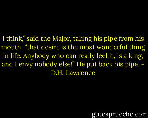 I think,” said the Major, taking his pipe from his mouth, “that desire is the most wonderful thing in life. Anybody who can really feel it, is a king, and I envy nobody else!” He put back his pipe. - D.H. Lawrence