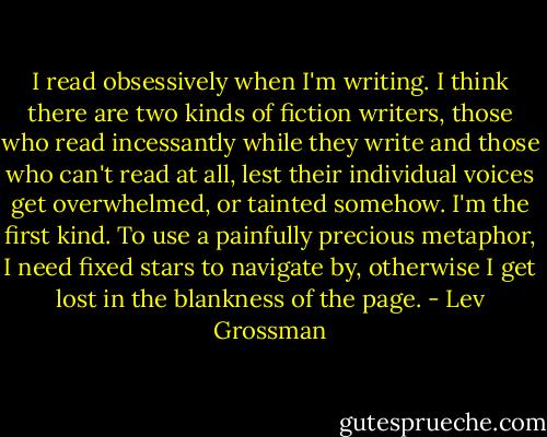 I read obsessively when I'm writing. I think there are two kinds of fiction writers, those who read incessantly while they write and those who can't read at all, lest their individual voices get overwhelmed, or tainted somehow. I'm the first kind. To use a painfully precious metaphor, I need fixed stars to navigate by, otherwise I get lost in the blankness of the page. - Lev Grossman