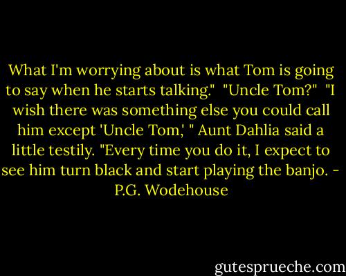 What I'm worrying about is what Tom is going to say when he starts talking."<br /><br />"Uncle Tom?"<br /><br />"I wish there was something else you could call him except 'Uncle Tom,' " Aunt Dahlia said a little testily. "Every time you do it, I expect to see him turn black and start playing the banjo. - P.G. Wodehouse