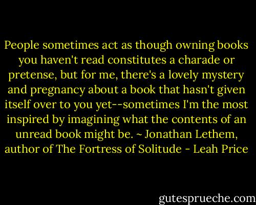 People sometimes act as though owning books you haven't read constitutes a charade or pretense, but for me, there's a lovely mystery and pregnancy about a book that hasn't given itself over to you yet--sometimes I'm the most inspired by imagining what the contents of an unread book might be. ~ Jonathan Lethem, author of The Fortress of Solitude - Leah Price