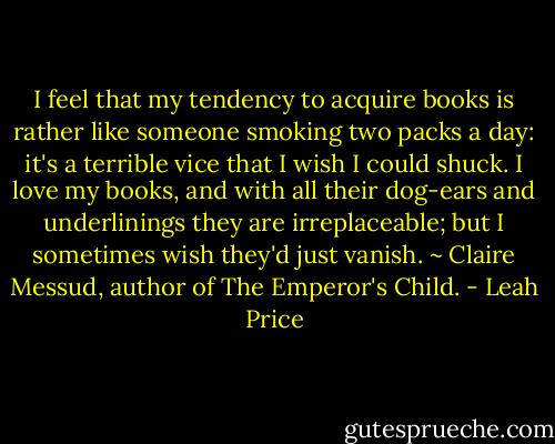 I feel that my tendency to acquire books is rather like someone smoking two packs a day: it's a terrible vice that I wish I could shuck. I love my books, and with all their dog-ears and underlinings they are irreplaceable; but I sometimes wish they'd just vanish. ~ Claire Messud, author of The Emperor's Child. - Leah Price