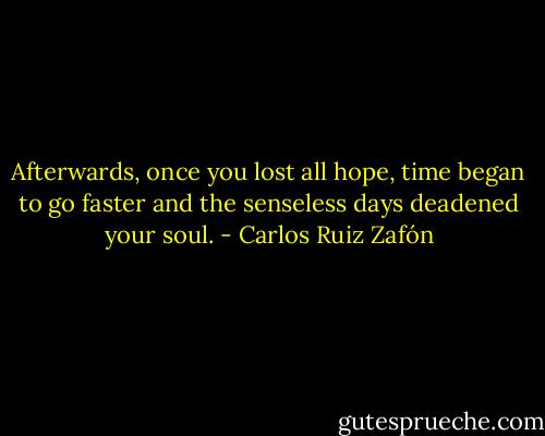 Afterwards, once you lost all hope, time began to go faster and the senseless days deadened your soul. - Carlos Ruiz Zafón