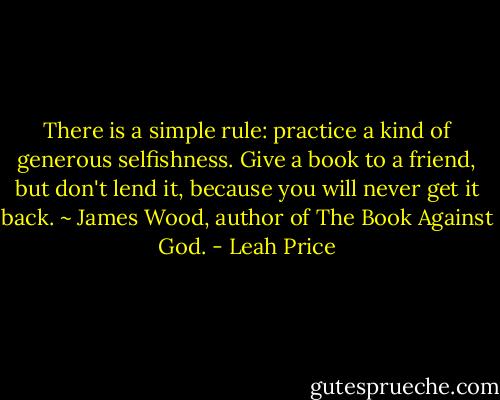 There is a simple rule: practice a kind of generous selfishness. Give a book to a friend, but don't lend it, because you will never get it back. ~ James Wood, author of The Book Against God. - Leah Price