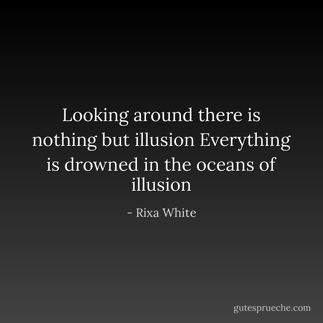 Looking around<br />there is nothing but illusion<br />Everything is drowned<br />in the oceans of illusion - Rixa White