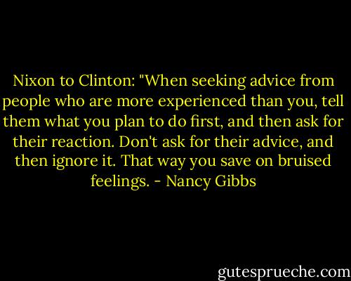 Nixon to Clinton: "When seeking advice from people who are more experienced than you, tell them what you plan to do first, and then ask for their reaction. Don't ask for their advice, and then ignore it. That way you save on bruised feelings. - Nancy Gibbs