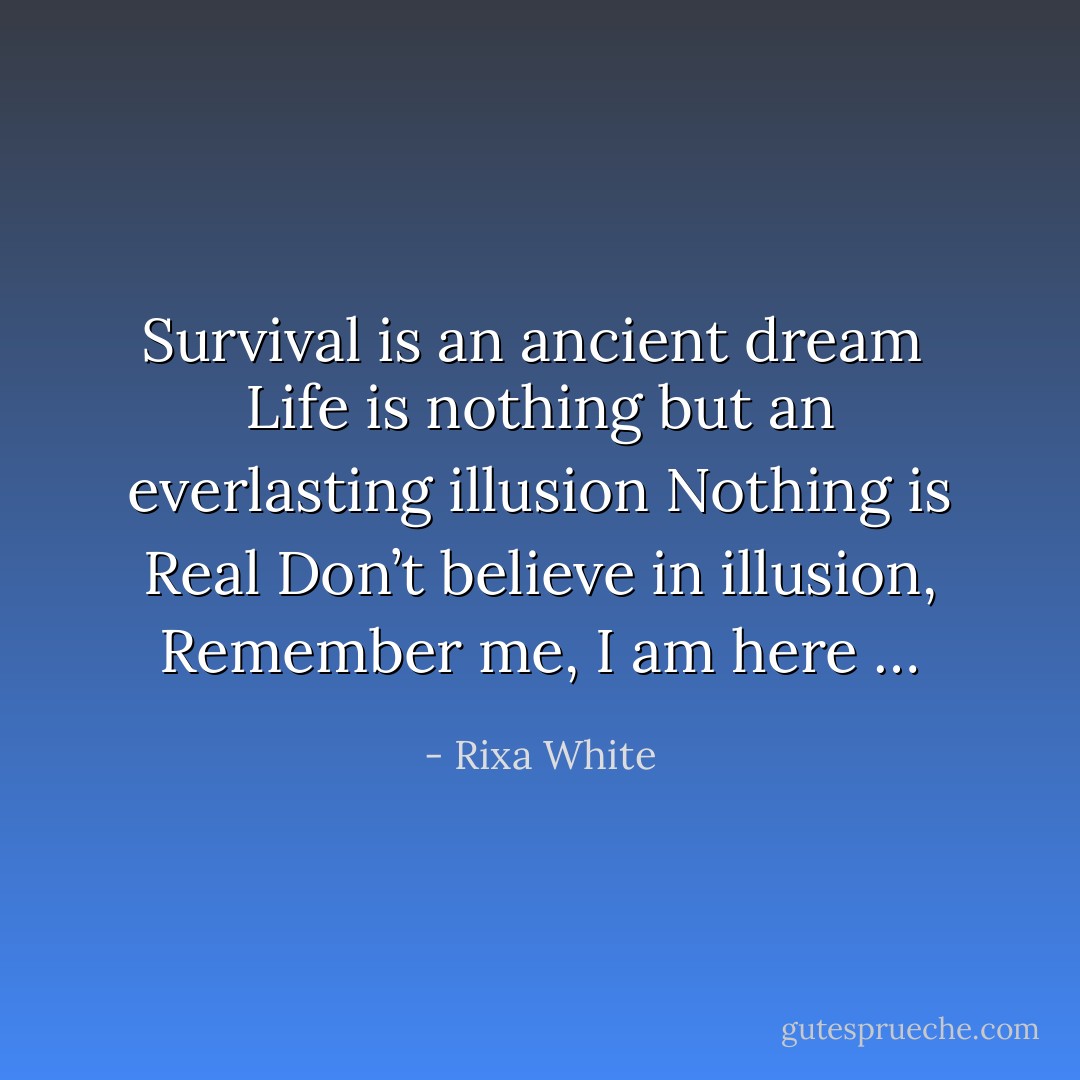 Survival is an ancient dream <br />Life is nothing but an everlasting illusion<br />Nothing is Real<br />Don’t believe in illusion,<br />Remember me,<br />I am here … - Rixa White