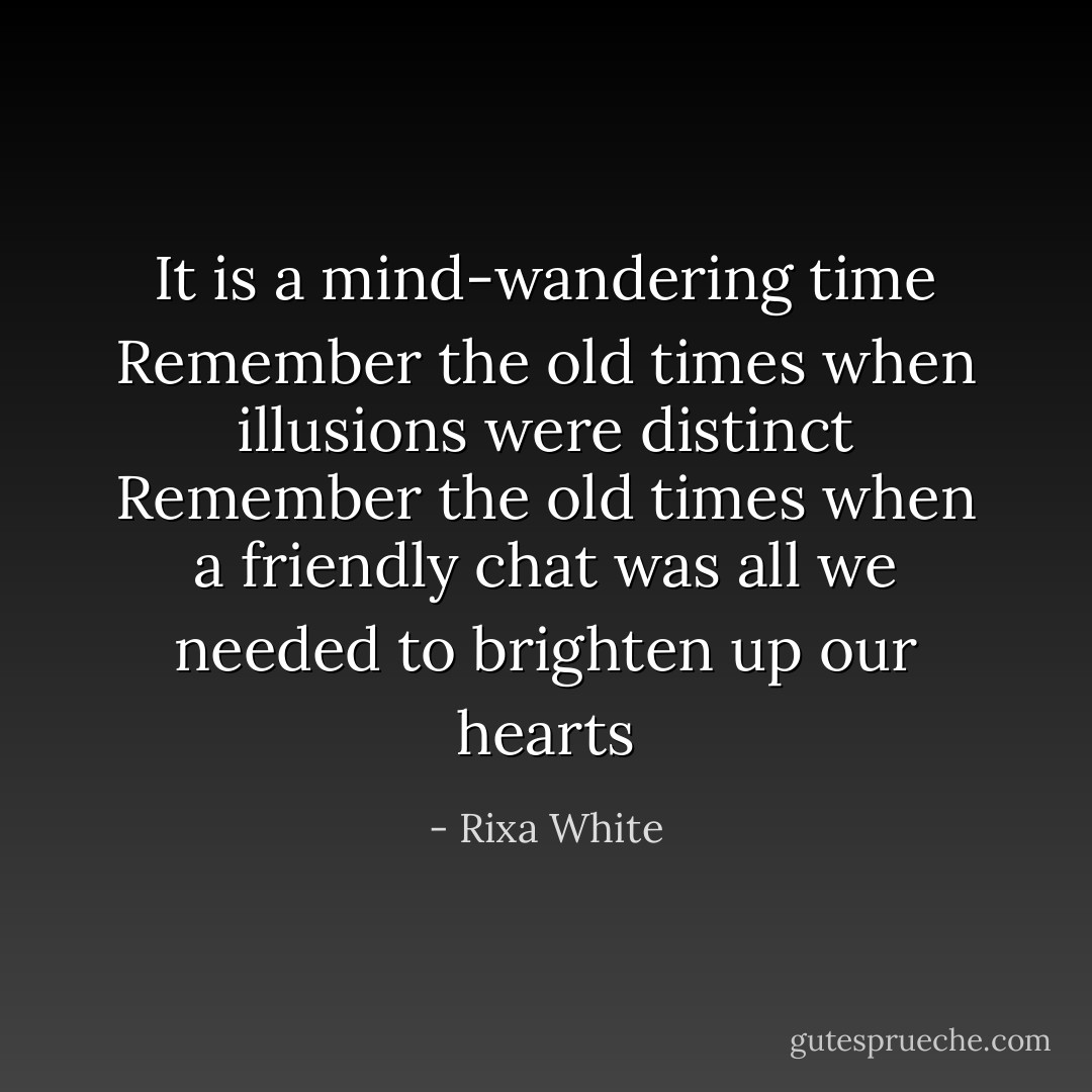 It is a mind-wandering time<br />Remember the old times<br />when illusions were distinct<br />Remember the old times<br />when a friendly chat<br />was all we needed<br />to brighten up our hearts - Rixa White