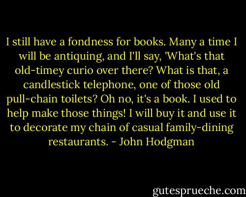 I still have a fondness for books. Many a time I will be antiquing, and I'll say, 'What's that old-timey curio over there? What is that, a candlestick telephone, one of those old pull-chain toilets? Oh no, it's a book. I used to help make those things! I will buy it and use it to decorate my chain of casual family-dining restaurants. - John Hodgman