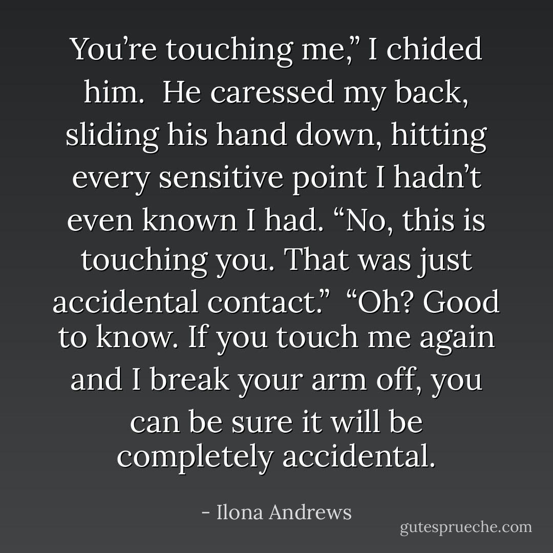 You’re touching me,” I chided him. <br />He caressed my back, sliding his hand down, hitting every sensitive point I hadn’t even known I had. “No, this is touching you. That was just accidental contact.” <br />“Oh? Good to know. If you touch me again and I break your arm off, you can be sure it will be completely accidental. - Ilona Andrews