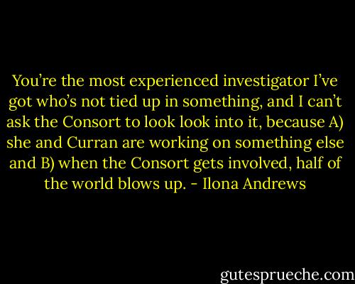 You’re the most experienced investigator I’ve got who’s not tied up in something, and I can’t ask the Consort to look look into it, because A) she and Curran are working on something else and B) when the Consort gets involved, half of the world blows up. - Ilona Andrews