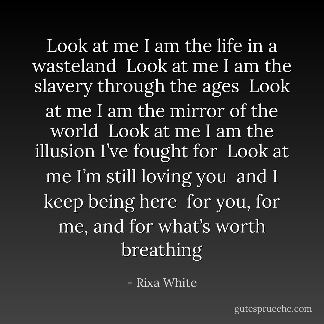 Look at me<br />I am the life in a wasteland<br /><br />Look at me<br />I am the slavery through the ages<br /><br />Look at me<br />I am the mirror of the world<br /><br />Look at me<br />I am the illusion I’ve fought for<br /><br />Look at me<br />I’m still loving you<br /><br />and I keep being here<br /><br />for you, for me,<br />and for what’s worth breathing - Rixa White