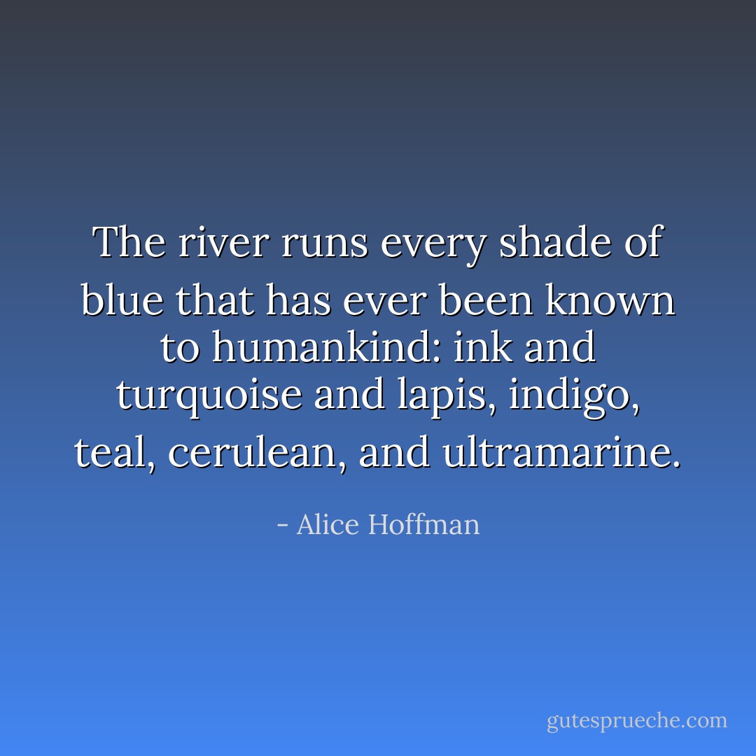 The river runs every shade of blue that has ever been known to humankind: ink and turquoise and lapis, indigo, teal, cerulean, and ultramarine. - Alice Hoffman