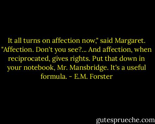 It all turns on affection now," said Margaret. "Affection. Don't you see?... And affection, when reciprocated, gives rights. Put that down in your notebook, Mr. Mansbridge. It's a useful formula. - E.M. Forster