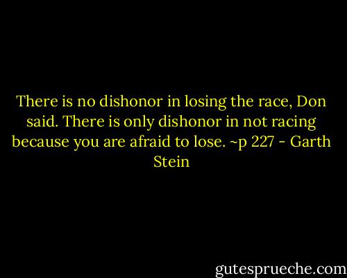 There is no dishonor in losing the race, Don said. There is only dishonor in not racing because you are afraid to lose. ~p 227 - Garth Stein