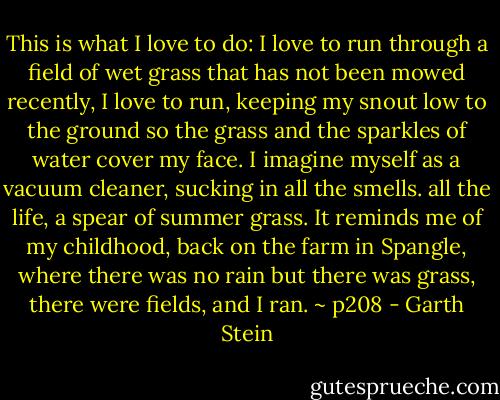 This is what I love to do: I love to run through a field of wet grass that has not been mowed recently, I love to run, keeping my snout low to the ground so the grass and the sparkles of water cover my face. I imagine myself as a vacuum cleaner, sucking in all the smells. all the life, a spear of summer grass. It reminds me of my childhood, back on the farm in Spangle, where there was no rain but there was grass, there were fields, and I ran. ~ p208 - Garth Stein
