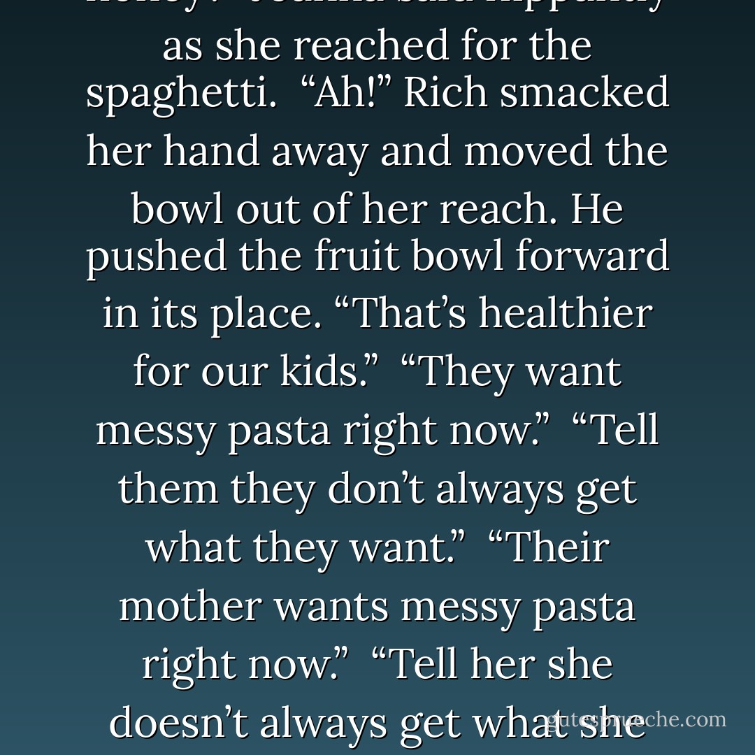 If I may say, Rich, your wife is looking lovelier with each passing day.”<br /><br />“You may,” Rich’s muffled words fell against the large red apple in his mouth. He carried a plate of various fresh fruit and the bowl of spaghetti Jace had pointed out earlier. He set the plates down and took the apple out of his mouth while he munched on a piece. “She can’t hear it enough times with the discomfort, aches, pains, bloating and cramping she feels.”<br /><br />“Why don’t you also share the gas, cravings and the sudden violent tendencies I get, honey?” Joanna said flippantly as she reached for the spaghetti.<br /><br />“Ah!” Rich smacked her hand away and moved the bowl out of her reach. He pushed the fruit bowl forward in its place. “That’s healthier for our kids.”<br /><br />“They want messy pasta right now.”<br /><br />“Tell them they don’t always get what they want.”<br /><br />“Their mother wants messy pasta right now.”<br /><br />“Tell her she doesn’t always get what she wants.”<br /><br />Joanna leaned forward, pursing her lips and raising her eyebrow. “Once the children are born, papa won’t be getting what he wants late at night when he gives me that “I’m in heat” look. I’m sure of that.”<br /><br />Rich’s hand on the apple froze. Slowly he chewed, looking up at Jace and Gael whose gazes had been volleying back and forth on the couple as they spoke. Reluctantly, he pushed the spaghetti bowl forward. He reached for the fruit bowl but winced when Joanna smacked his hand away and pulled both bowls in front of her. - Rae Lori