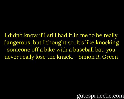 I didn't know if I still had it in me to be really dangerous, but I thought so. It's like knocking someone off a bike with a baseball bat; you never really lose the knack. - Simon R. Green
