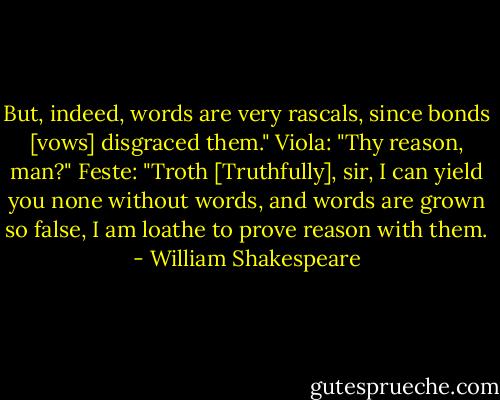 But, indeed, words are very rascals, since bonds [vows] disgraced them."<br />Viola: "Thy reason, man?"<br />Feste: "Troth [Truthfully], sir, I can yield you none without words, and words are grown so false, I am loathe to prove reason with them. - William Shakespeare