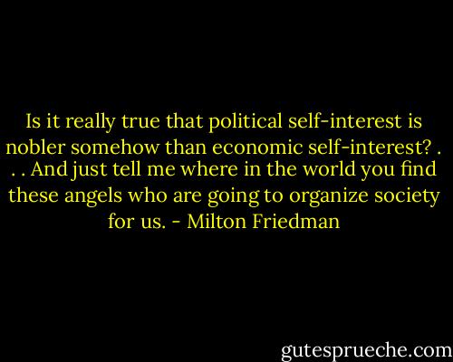 Is it really true that political self-interest is nobler somehow than economic self-interest? . . . And just tell me where in the world you find these angels who are going to organize society for us. - Milton Friedman