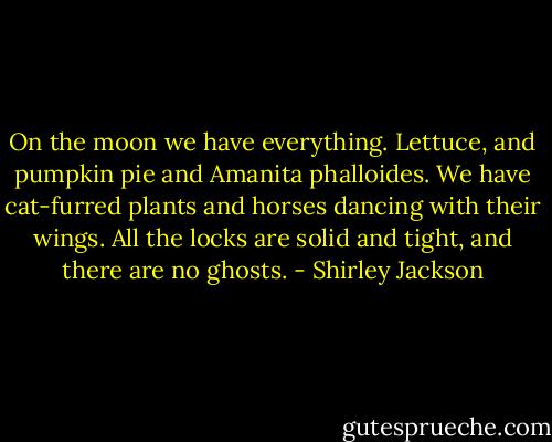 On the moon we have everything. Lettuce, and pumpkin pie and Amanita phalloides. We have cat-furred plants and horses dancing with their wings. All the locks are solid and tight, and there are no ghosts. - Shirley Jackson