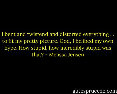 I bent and twistend and distorted everything ... to fit my pretty picture. God, I belibed my own hype. How stupid, how incredibly stupid was that? - Melissa Jensen