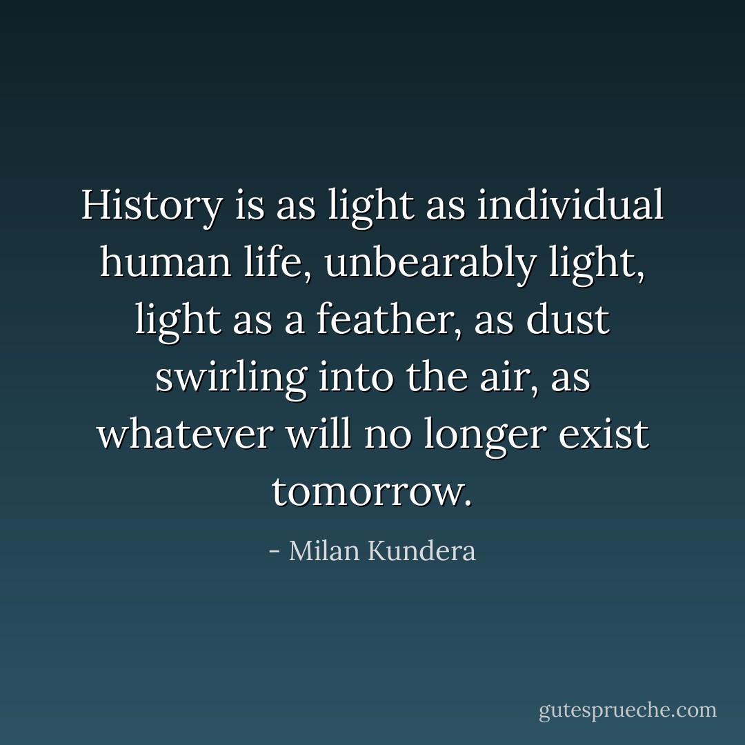 History is as light as individual human life, unbearably light, light as a feather, as dust swirling into the air, as whatever will no longer exist tomorrow. - Milan Kundera