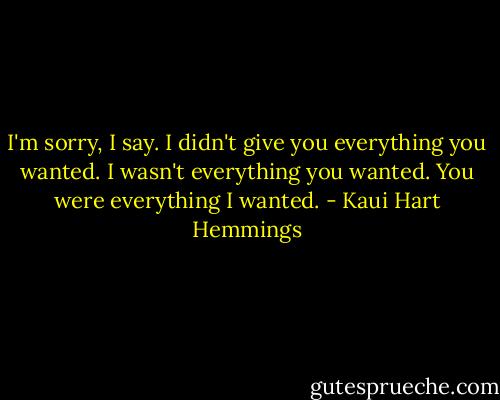I'm sorry, I say. I didn't give you everything you wanted. I wasn't everything you wanted. You were everything I wanted. - Kaui Hart Hemmings