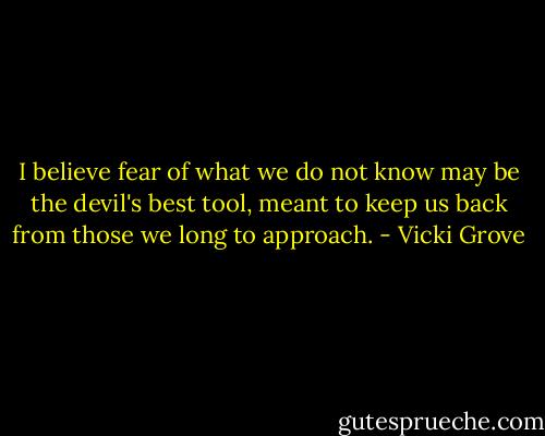 I believe fear of what we do not know may be the devil's best tool, meant to keep us back from those we long to approach. - Vicki Grove
