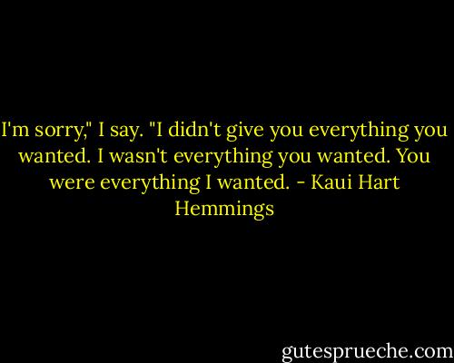 I'm sorry," I say. "I didn't give you everything you wanted. I wasn't everything you wanted. You were everything I wanted. - Kaui Hart Hemmings