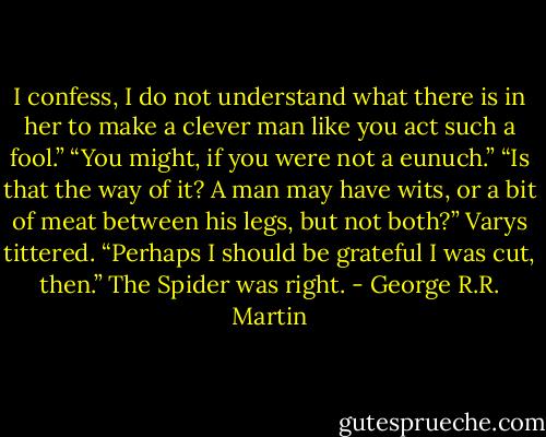 I confess, I do not understand what there is in her to make a clever man like you act such a fool.”<br />“You might, if you were not a eunuch.”<br />“Is that the way of it? A man may have wits, or a bit of meat between his legs, but not both?” Varys tittered. “Perhaps I should be grateful I was cut, then.”<br />The Spider was right. - George R.R. Martin