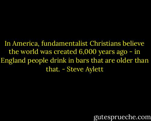 In America, fundamentalist Christians believe the world was created 6,000 years ago - in England people drink in bars that are older than that. - Steve Aylett