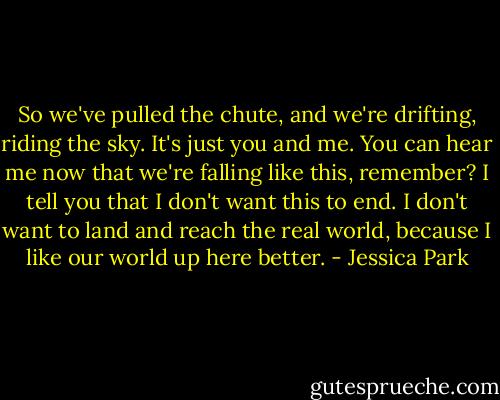 So we've pulled the chute, and we're drifting, riding the sky. It's just you and me. You can hear me now that we're falling like this, remember? I tell you that I don't want this to end. I don't want to land and reach the real world, because I like our world up here better. - Jessica Park