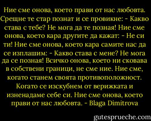 Ние сме онова, което прави от нас любовта.<br />Срещне те стар познат и се провикне: - Какво става с тебе? Не мога да те позная!<br />Ние сме онова, което кара другите да кажат: - Не си ти!<br />Ние сме онова, което кара самите нас да се изплашим: - Какво става с мене? Не мога да се позная!<br />Всичко онова, което ни сковава в собствени граници, не сме ние.<br />Ние сме, когато станем своята противоположност.<br />Когато се изскубнем от верижката и изненадаме себе си.<br />Ние сме онова, което прави от нас любовта. - Blaga Dimitrova