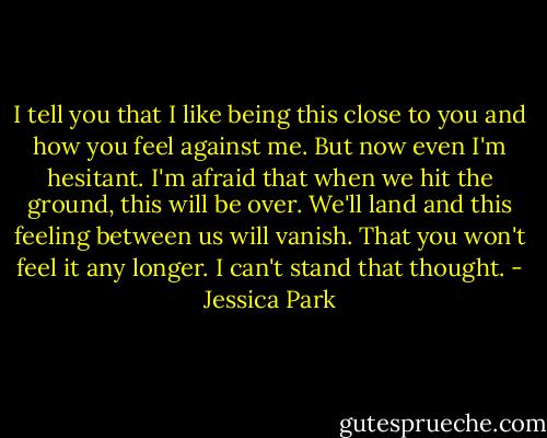 I tell you that I like being this close to you and how you feel against me. But now even I'm hesitant. I'm afraid that when we hit the ground, this will be over. We'll land and this feeling between us will vanish. That you won't feel it any longer. I can't stand that thought. - Jessica Park