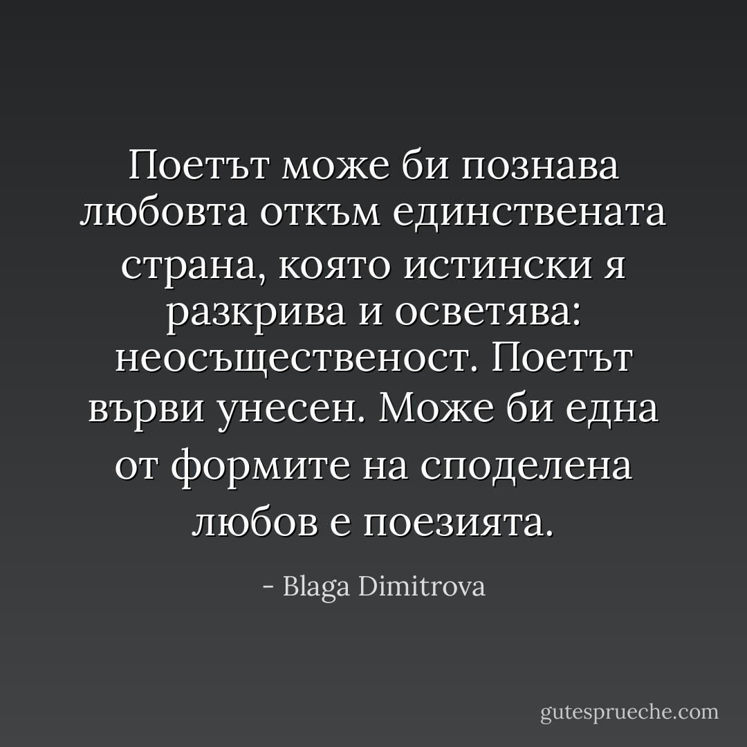 Поетът може би познава любовта откъм единствената страна, която истински я разкрива и осветява: неосъщественост.<br />Поетът върви унесен. Може би една от формите на споделена любов е поезията. - Blaga Dimitrova