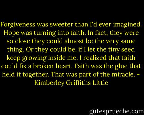 Forgiveness was sweeter than I'd ever imagined. Hope was turning into faith. In fact, they were so close they could almost be the very same thing. Or they could be, if I let the tiny seed keep growing inside me. I realized that faith could fix a broken heart. Faith was the glue that held it together. That was part of the miracle. - Kimberley Griffiths Little