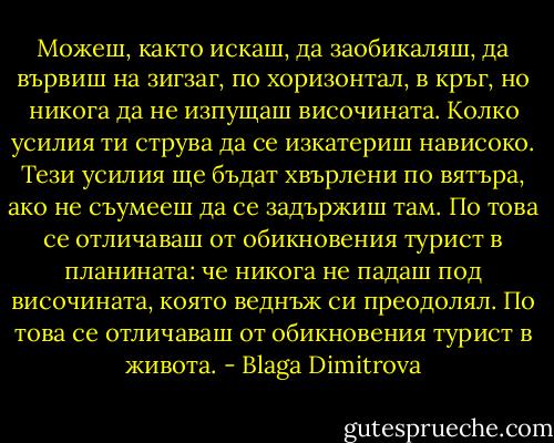 Можеш, както искаш, да заобикаляш, да вървиш на зигзаг, по хоризонтал, в кръг, но никога да не изпущаш височината.<br />Колко усилия ти струва да се изкатериш нависоко. Тези усилия ще бъдат хвърлени по вятъра, ако не съумееш да се задържиш там.<br />По това се отличаваш от обикновения турист в планината: че никога не падаш под височината, която веднъж си преодолял.<br />По това се отличаваш от обикновения турист в живота. - Blaga Dimitrova