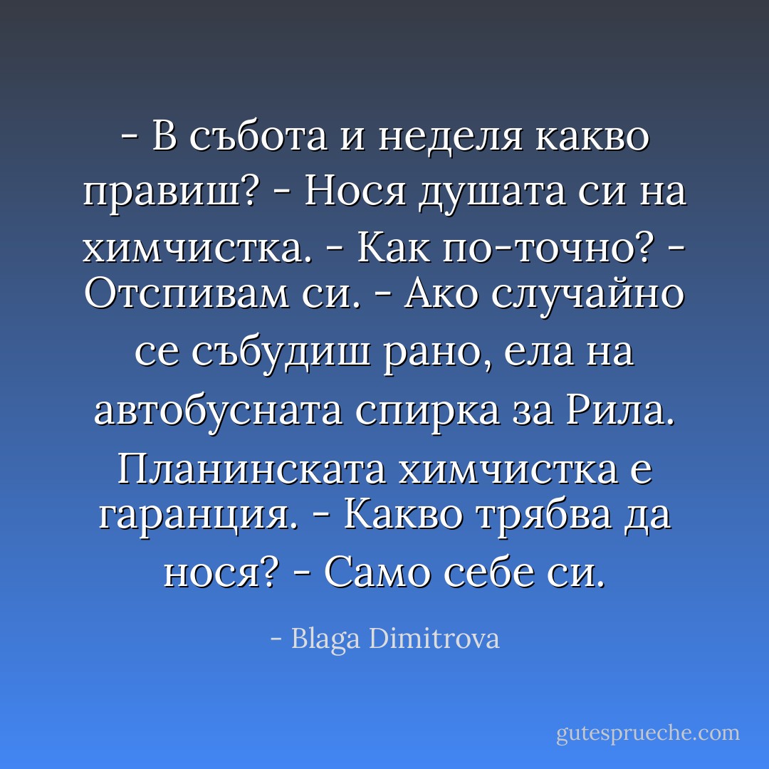 - В събота и неделя какво правиш?<br />- Нося душата си на химчистка.<br />- Как по-точно?<br />- Отспивам си.<br />- Ако случайно се събудиш рано, ела на автобусната спирка за Рила. Планинската химчистка е гаранция.<br />- Какво трябва да нося?<br />- Само себе си. - Blaga Dimitrova