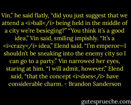 Vin,” he said flatly, “did you just suggest that we attend a <i>ball</i> being held in the middle of a city we’re besieging?”<br />“You think it’s a good idea,” Vin said, smiling impishly.<br />“It’s a <i>crazy</i> idea,” Elend said. “I’m emperor—I shouldn’t be sneaking into the enemy city so I can go to a party.”<br />Vin narrowed her eyes, staring at him.<br />“I will admit, however,” Elend said, “that the concept <i>does</i> have considerable charm. - Brandon Sanderson